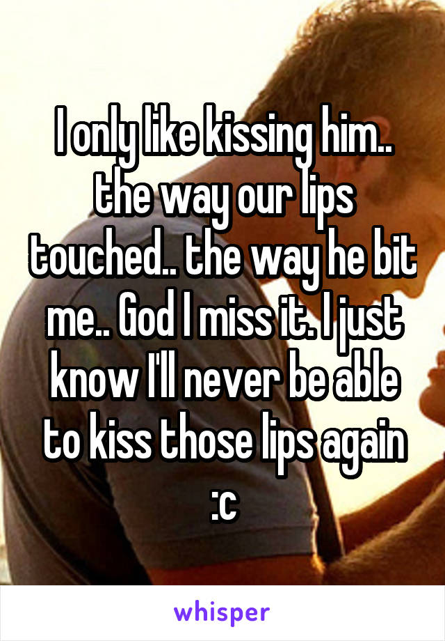 I only like kissing him.. the way our lips touched.. the way he bit me.. God I miss it. I just know I'll never be able to kiss those lips again :c