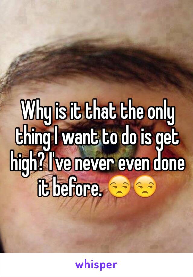 Why is it that the only thing I want to do is get high? I've never even done it before. 😒😒