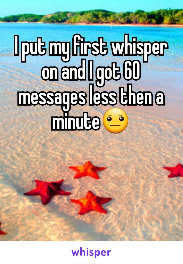 I put my first whisper on and I got 60 messages less then a minute😐