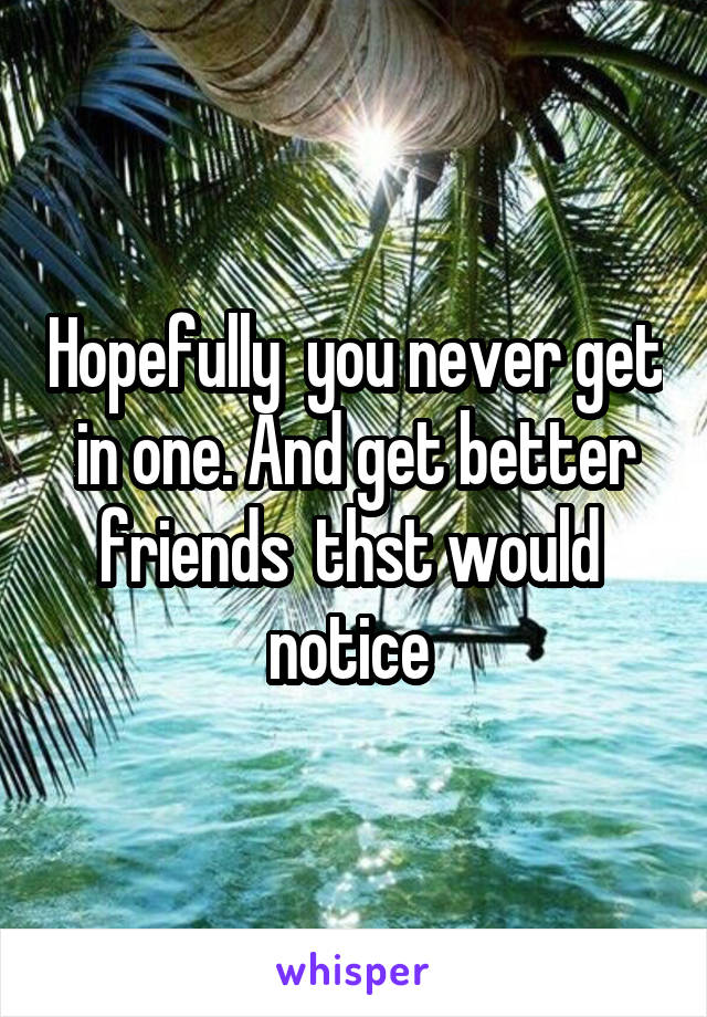 Hopefully  you never get in one. And get better friends  thst would  notice 