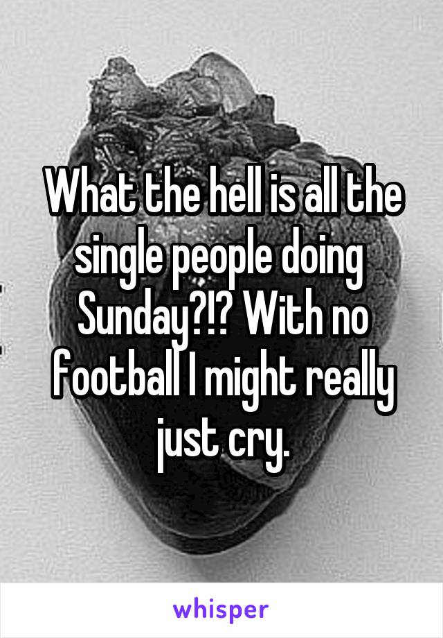 What the hell is all the single people doing  Sunday?!? With no football I might really just cry.
