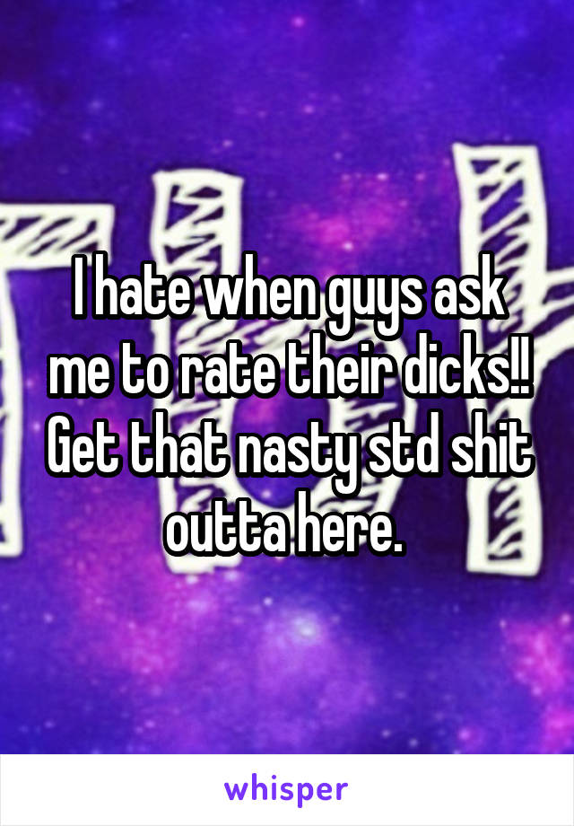 I hate when guys ask me to rate their dicks!! Get that nasty std shit outta here. 
