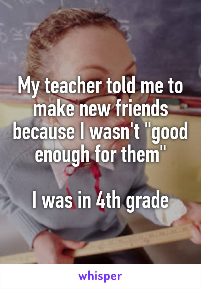 My teacher told me to make new friends because I wasn't "good enough for them"

I was in 4th grade
