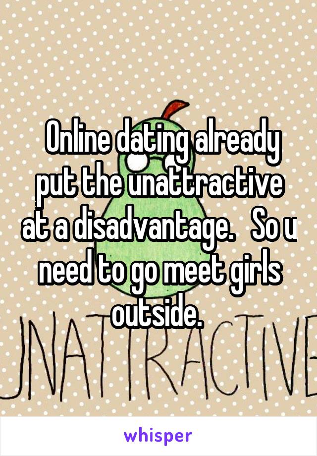  Online dating already put the unattractive at a disadvantage.   So u need to go meet girls outside. 