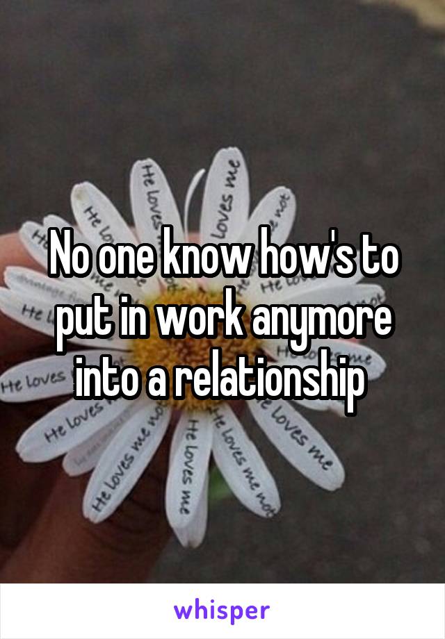 No one know how's to put in work anymore into a relationship 
