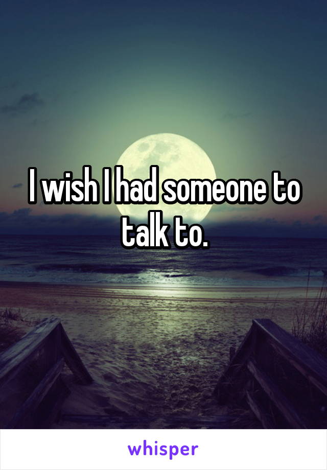 I wish I had someone to talk to.
