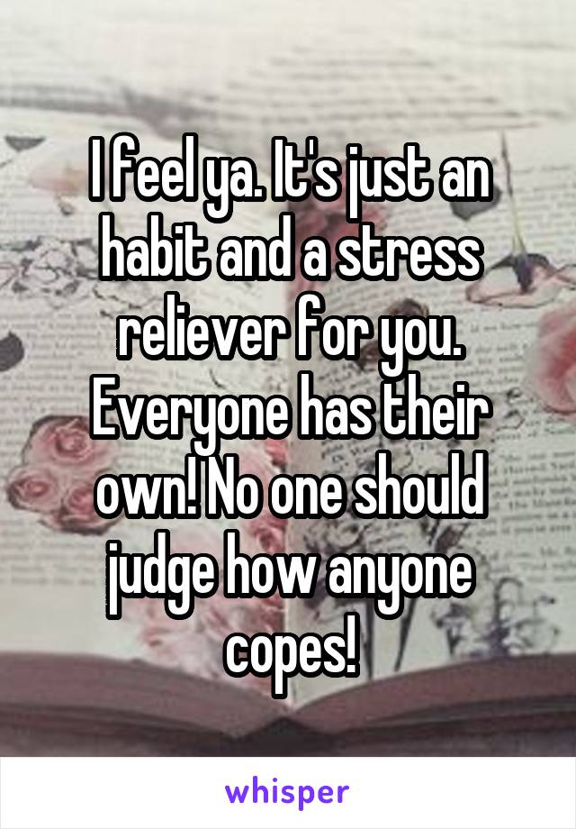 I feel ya. It's just an habit and a stress reliever for you. Everyone has their own! No one should judge how anyone copes!