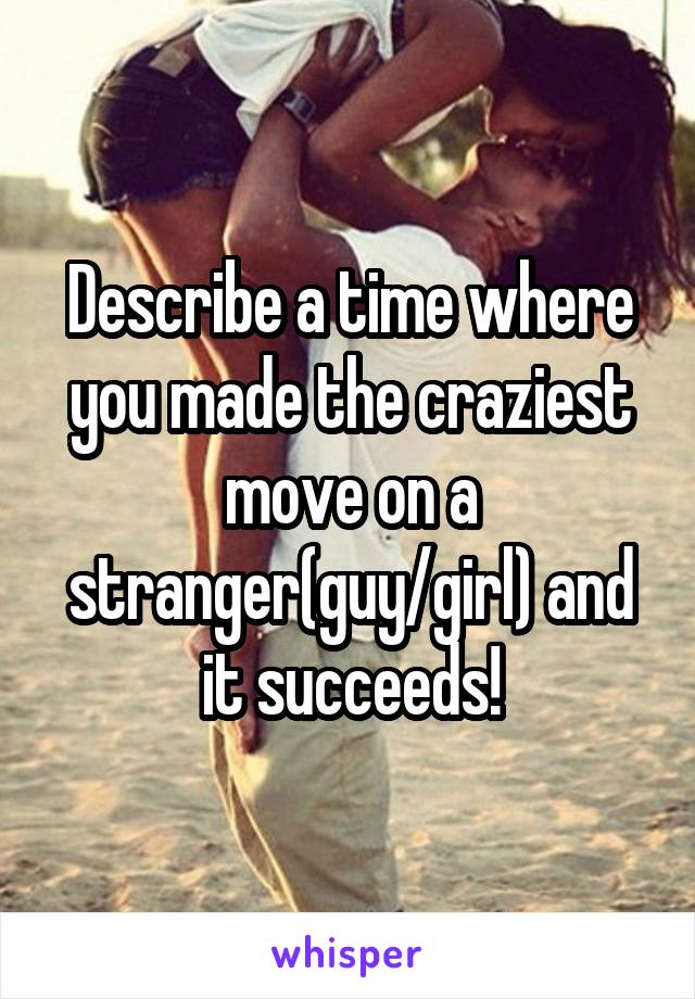 Describe a time where you made the craziest move on a stranger(guy/girl) and it succeeds!