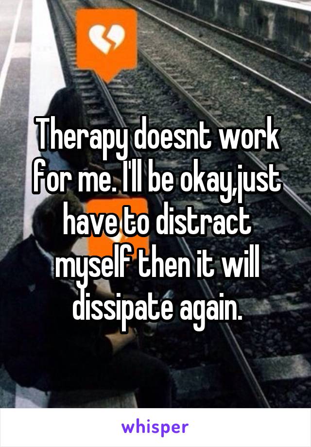 Therapy doesnt work for me. I'll be okay,just have to distract myself then it will dissipate again.