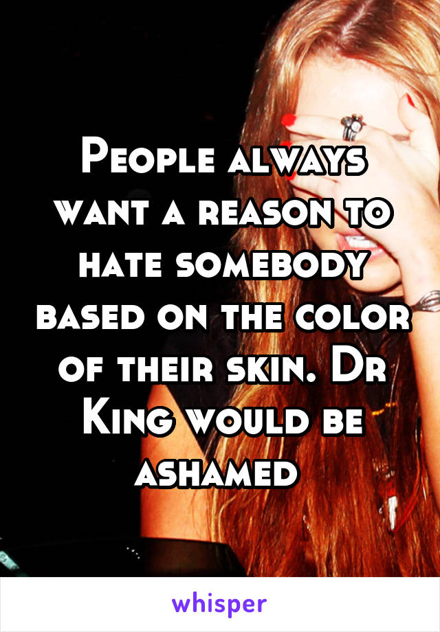 People always want a reason to hate somebody based on the color of their skin. Dr King would be ashamed 