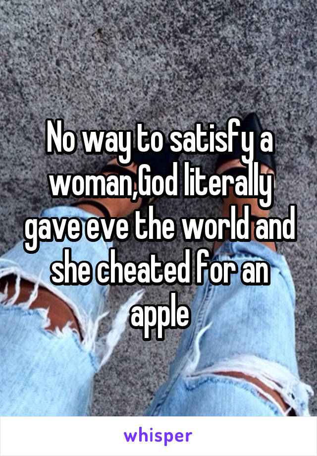 No way to satisfy a woman,God literally gave eve the world and she cheated for an apple