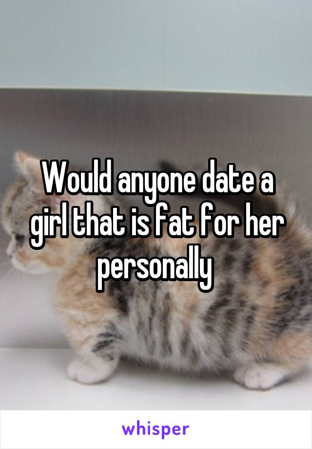 Would anyone date a girl that is fat for her personally 