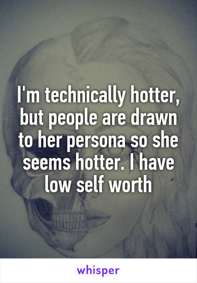I'm technically hotter, but people are drawn to her persona so she seems hotter. I have low self worth