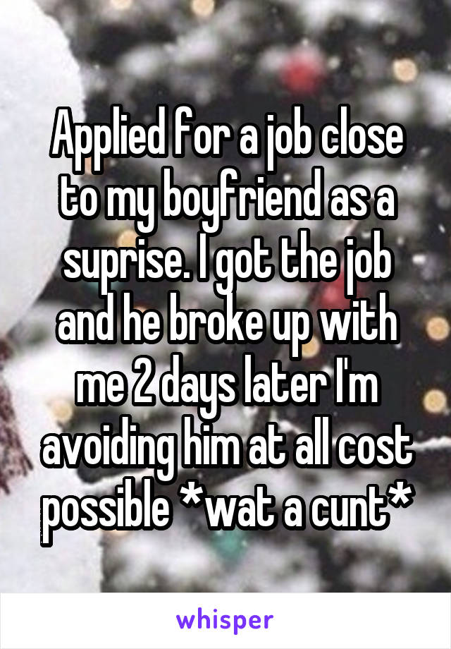 Applied for a job close to my boyfriend as a suprise. I got the job and he broke up with me 2 days later I'm avoiding him at all cost possible *wat a cunt*