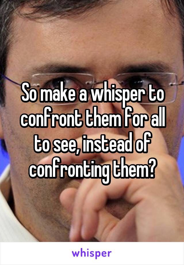 So make a whisper to confront them for all to see, instead of confronting them?