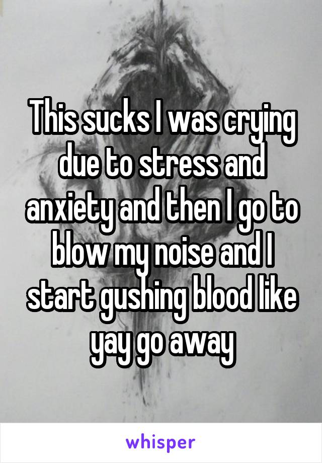This sucks I was crying due to stress and anxiety and then I go to blow my noise and I start gushing blood like yay go away