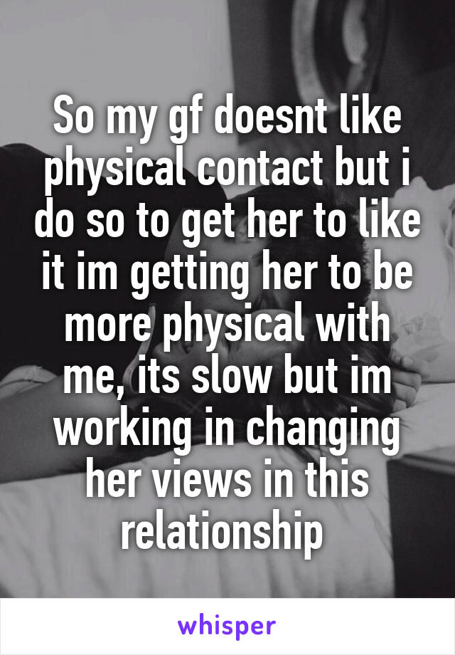 So my gf doesnt like physical contact but i do so to get her to like it im getting her to be more physical with me, its slow but im working in changing her views in this relationship 