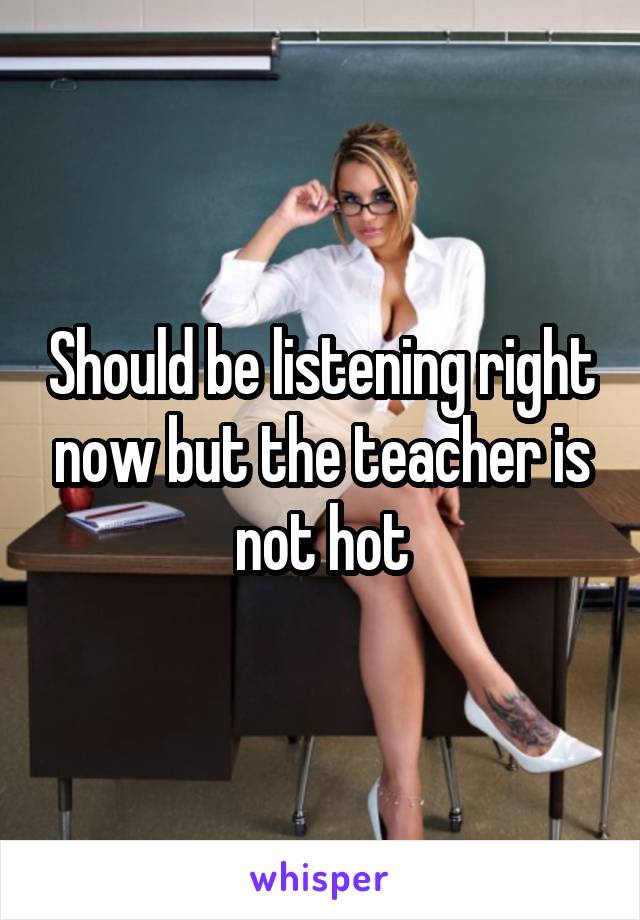 Should be listening right now but the teacher is not hot