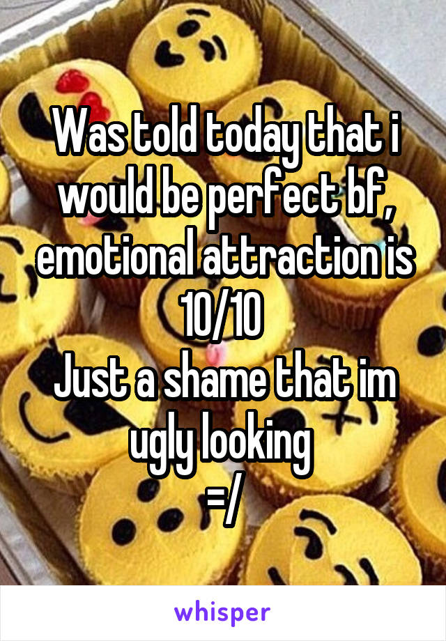 Was told today that i would be perfect bf, emotional attraction is 10/10 
Just a shame that im ugly looking 
=/