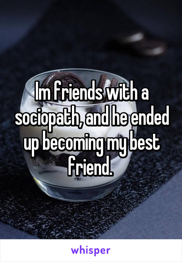 Im friends with a sociopath, and he ended up becoming my best friend. 