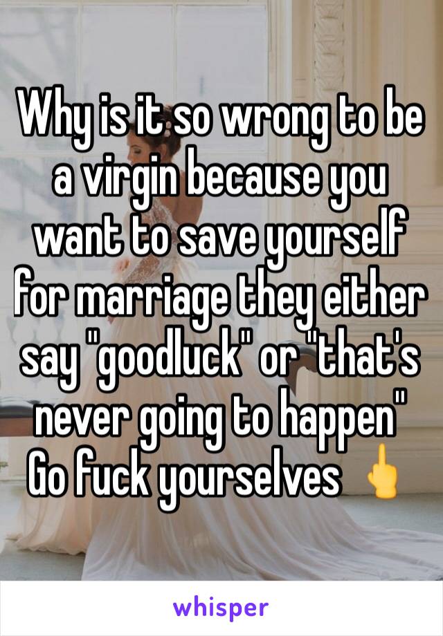 Why is it so wrong to be a virgin because you want to save yourself for marriage they either say "goodluck" or "that's never going to happen"
Go fuck yourselves 🖕