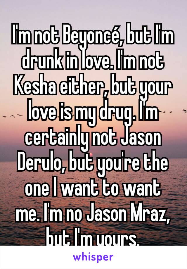 I'm not Beyoncé, but I'm drunk in love. I'm not Kesha either, but your love is my drug. I'm certainly not Jason Derulo, but you're the one I want to want me. I'm no Jason Mraz, but I'm yours.