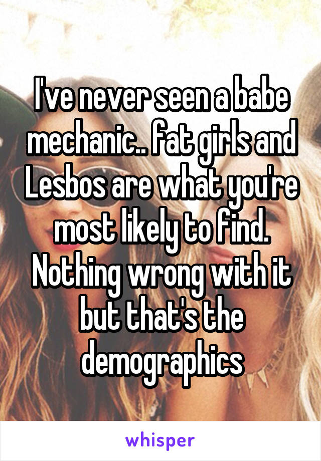 I've never seen a babe mechanic.. fat girls and Lesbos are what you're most likely to find. Nothing wrong with it but that's the demographics