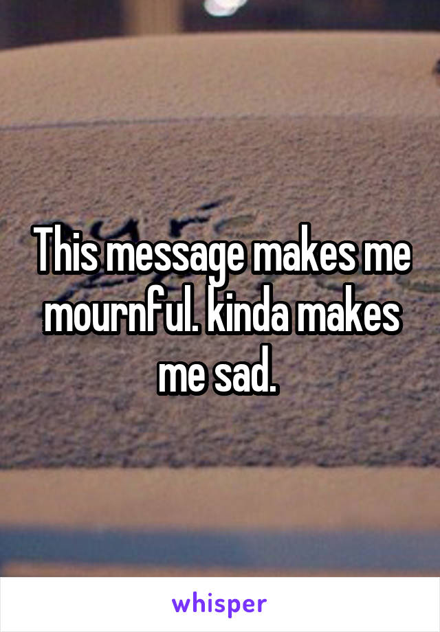 This message makes me mournful. kinda makes me sad. 