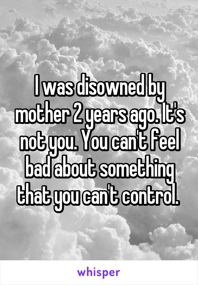 I was disowned by mother 2 years ago. It's not you. You can't feel bad about something that you can't control. 