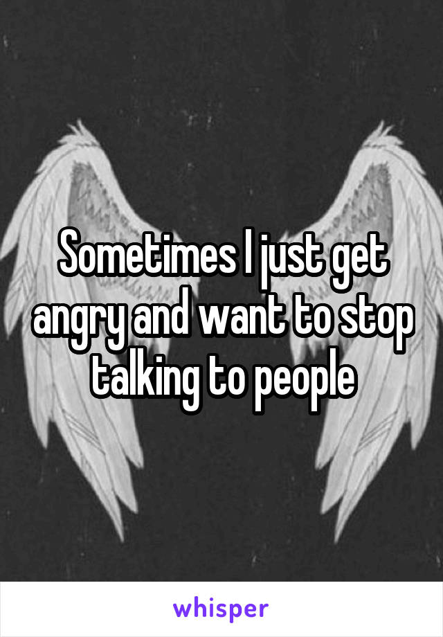 Sometimes I just get angry and want to stop talking to people