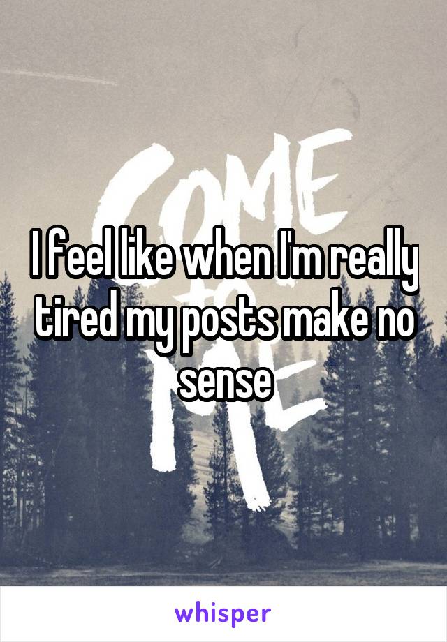 I feel like when I'm really tired my posts make no sense