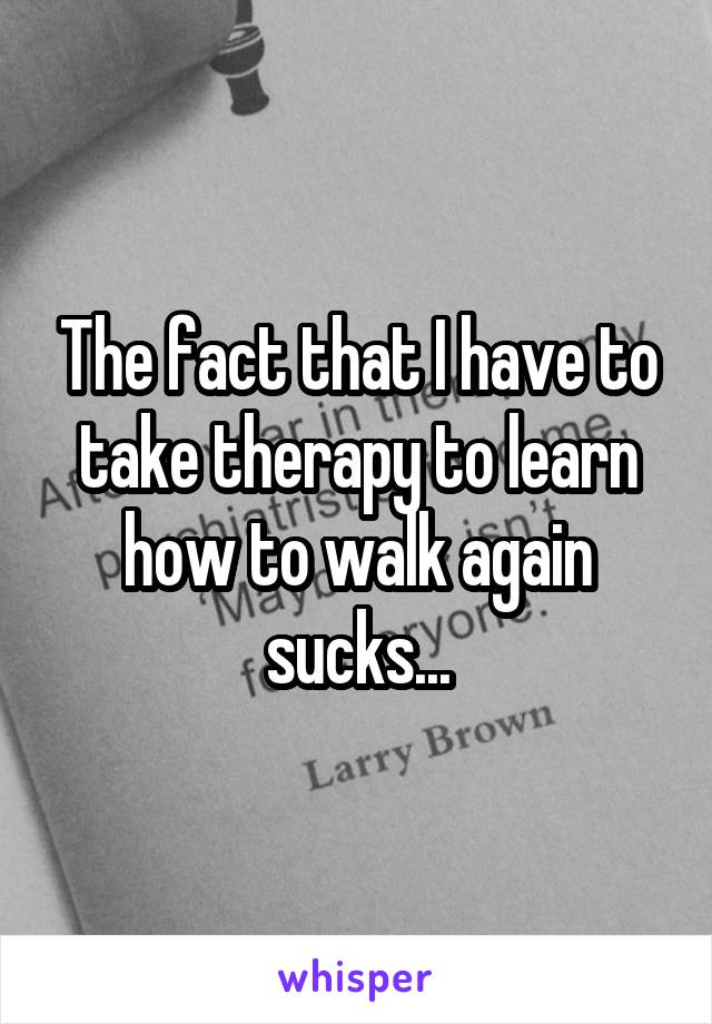 The fact that I have to take therapy to learn how to walk again sucks...