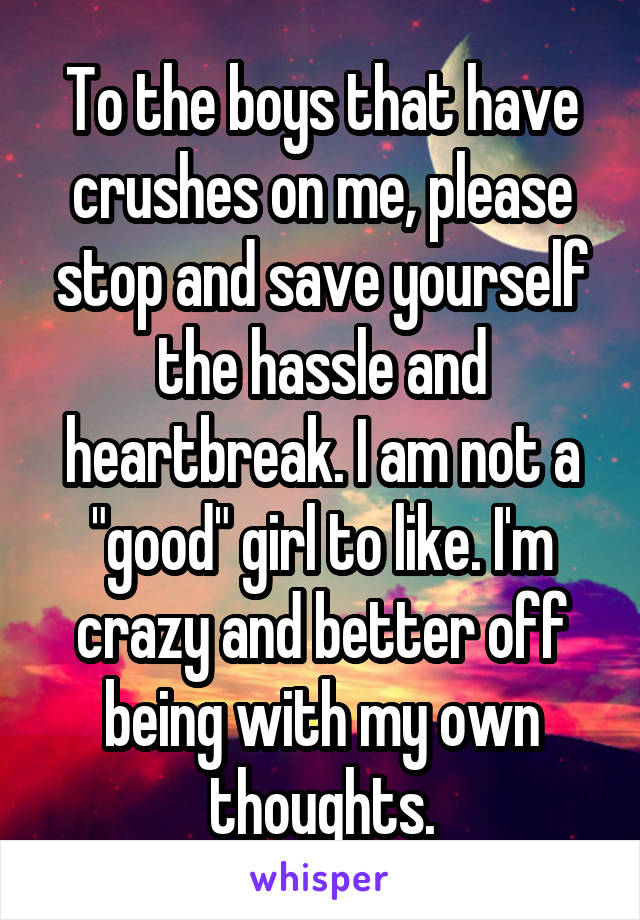 To the boys that have crushes on me, please stop and save yourself the hassle and heartbreak. I am not a "good" girl to like. I'm crazy and better off being with my own thoughts.