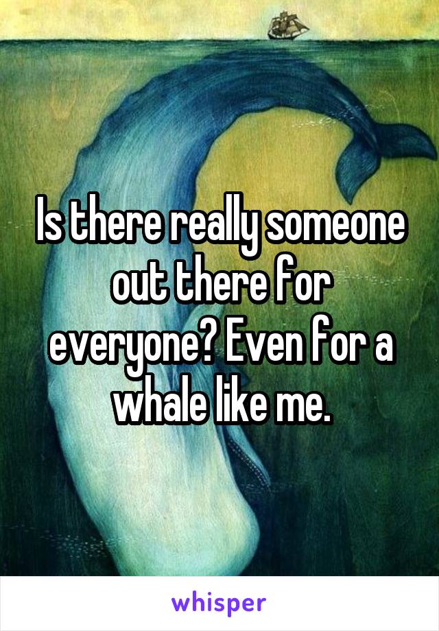 Is there really someone out there for everyone? Even for a whale like me.