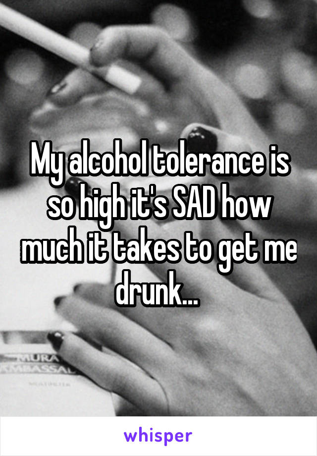 My alcohol tolerance is so high it's SAD how much it takes to get me drunk... 