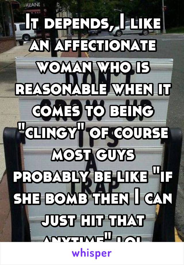 It depends, I like an affectionate woman who is reasonable when it comes to being "clingy" of course most guys probably be like "if she bomb then I can just hit that anytime" lol