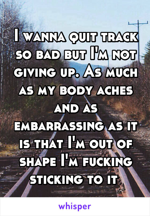 I wanna quit track so bad but I'm not giving up. As much as my body aches and as embarrassing as it is that I'm out of shape I'm fucking sticking to it 