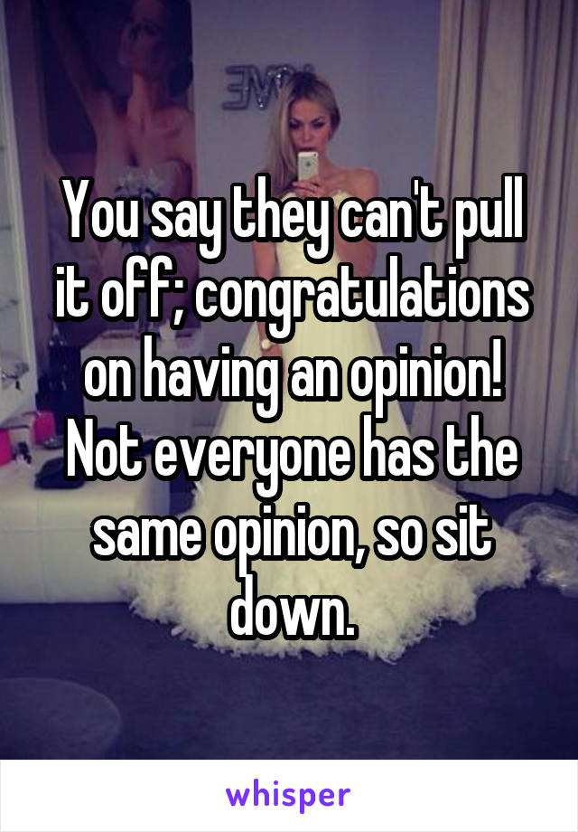 You say they can't pull it off; congratulations on having an opinion! Not everyone has the same opinion, so sit down.