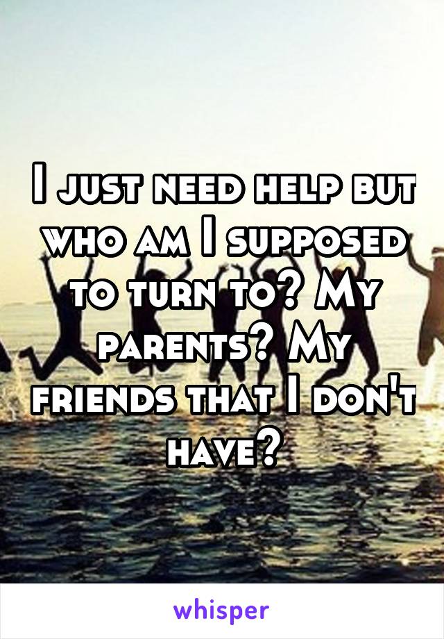 I just need help but who am I supposed to turn to? My parents? My friends that I don't have?