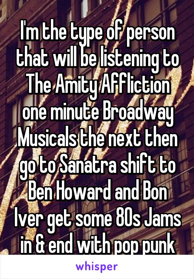 I'm the type of person that will be listening to The Amity Affliction one minute Broadway Musicals the next then go to Sanatra shift to Ben Howard and Bon Iver get some 80s Jams in & end with pop punk