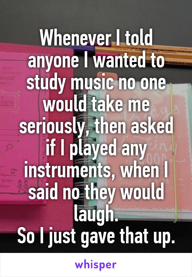 Whenever I told anyone I wanted to study music no one would take me seriously, then asked if I played any instruments, when I said no they would laugh.
So I just gave that up.