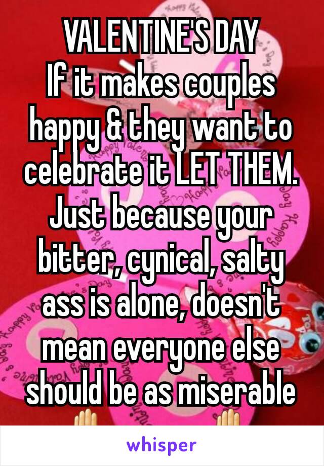 VALENTINE'S DAY
If it makes couples happy & they want to celebrate it LET THEM. Just because your bitter, cynical, salty ass is alone, doesn't mean everyone else should be as miserable ✋as you. ✋
