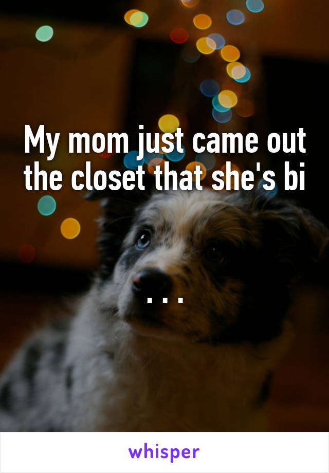 My mom just came out the closet that she's bi 

. . .
