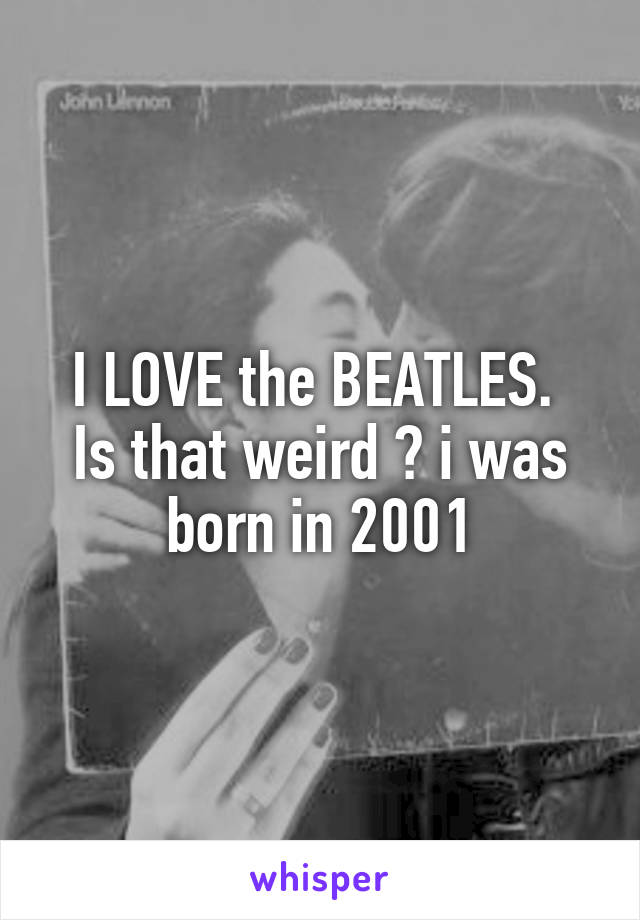 I LOVE the BEATLES. 
Is that weird ? i was born in 2001