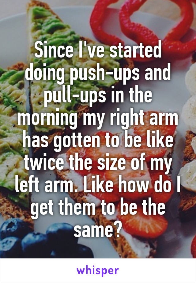 Since I've started doing push-ups and pull-ups in the morning my right arm has gotten to be like twice the size of my left arm. Like how do I get them to be the same?