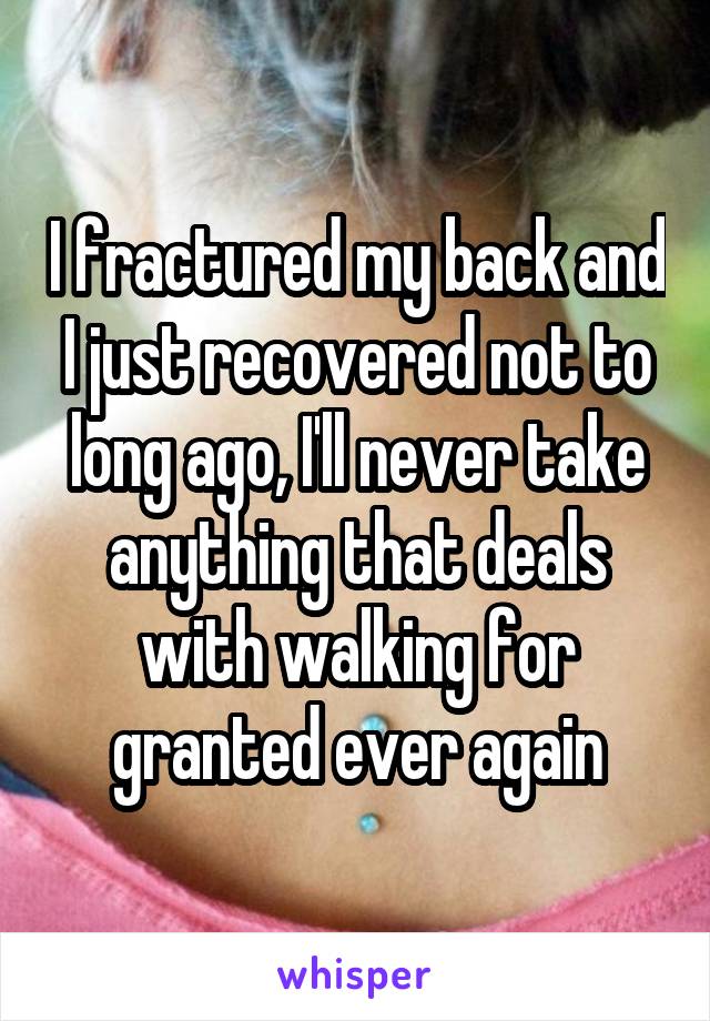 I fractured my back and I just recovered not to long ago, I'll never take anything that deals with walking for granted ever again