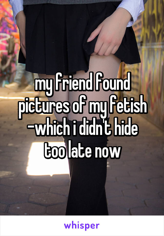 my friend found pictures of my fetish -which i didn't hide
too late now