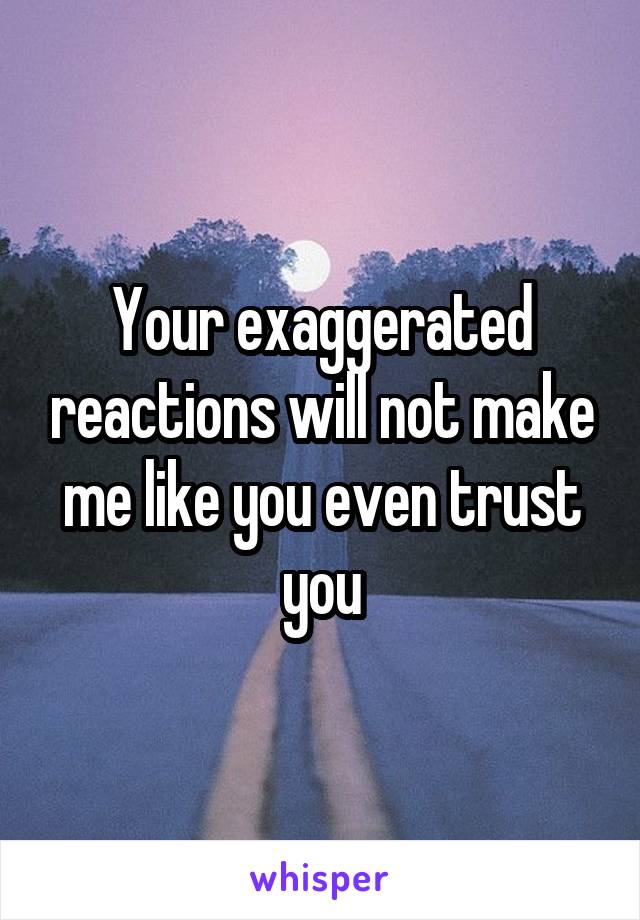 Your exaggerated reactions will not make me like you even trust you