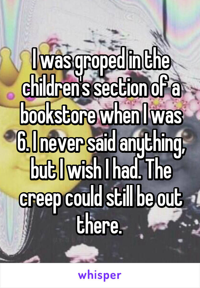 I was groped in the children's section of a bookstore when I was 6. I never said anything, but I wish I had. The creep could still be out there. 