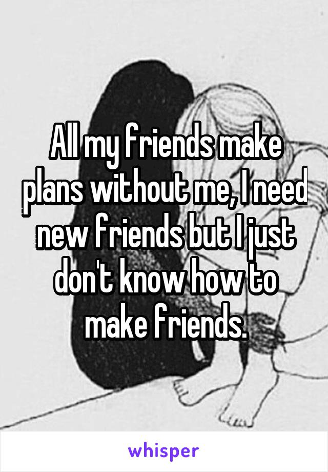 All my friends make plans without me, I need new friends but I just don't know how to make friends.